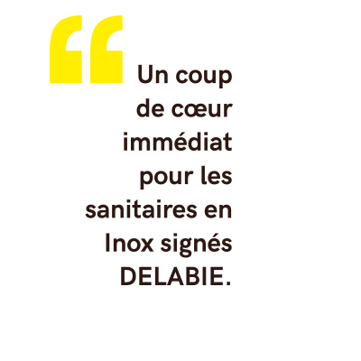 « Nous tenions à ce que la pièce soit faite de contraste, nous recherchions depuis longtemps des sanitaires en Inox. Nous avons eu un coup de cœur...